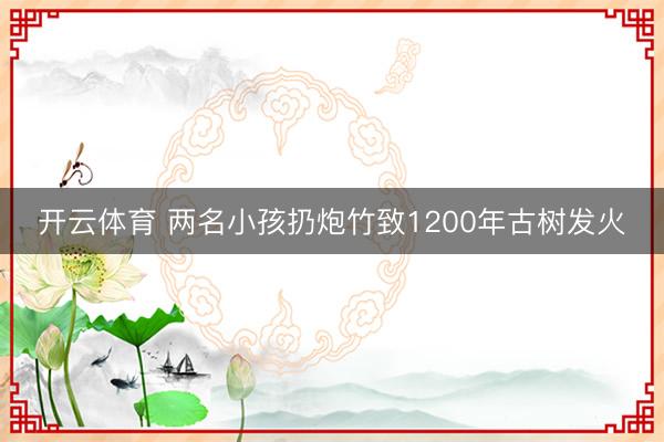 开云体育 两名小孩扔炮竹致1200年古树发火