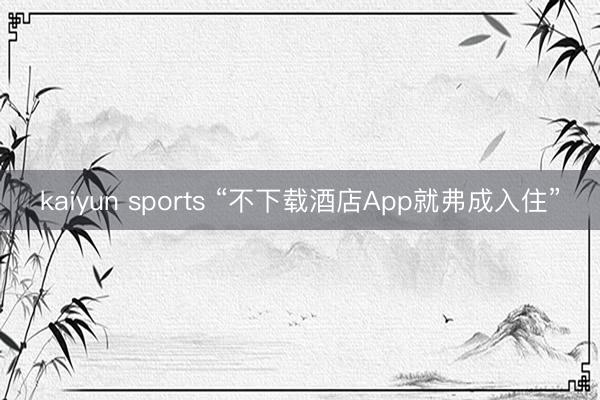kaiyun sports “不下载酒店App就弗成入住”