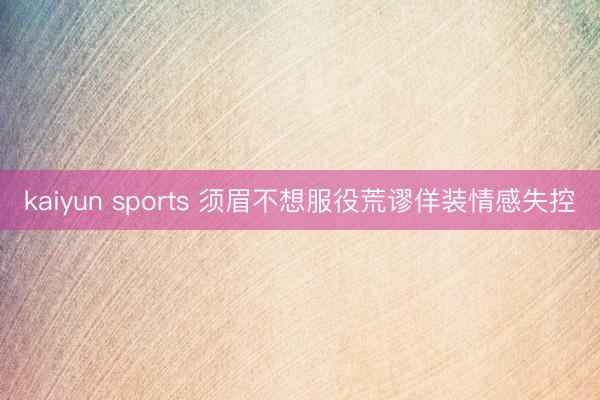 kaiyun sports 须眉不想服役荒谬佯装情感失控