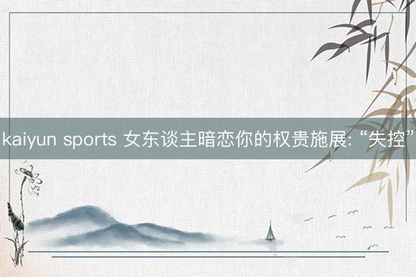 kaiyun sports 女东谈主暗恋你的权贵施展: “失控”