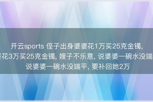 开云sports 侄子出身婆婆花1万买25克金镯， 我犬子出身婆婆花3万买25克金镯， 嫂子不乐意， 说婆婆一碗水没端平， 要补回她2万