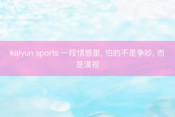 kaiyun sports 一段情感里， 怕的不是争吵， 而是漠视