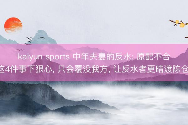 kaiyun sports 中年夫妻的反水: 原配不合这4件事下狠心, 只会覆没我方, 让反水者更暗渡陈仓!