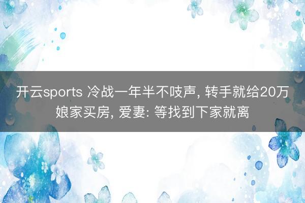 开云sports 冷战一年半不吱声， 转手就给20万娘家买房， 爱妻: 等找到下家就离