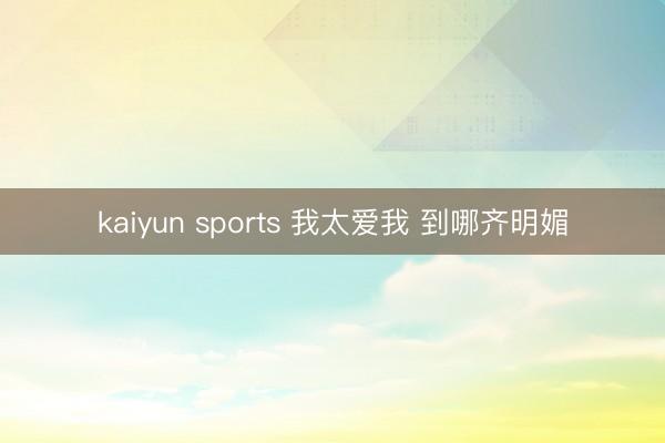 kaiyun sports 我太爱我 到哪齐明媚