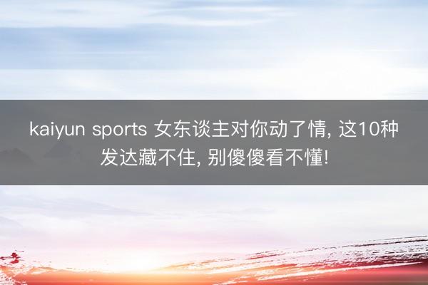 kaiyun sports 女东谈主对你动了情， 这10种发达藏不住， 别傻傻看不懂!