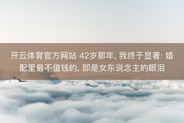 开云体育官方网站 42岁那年， 我终于显著: 婚配里最不值钱的， 即是女东说念主的眼泪