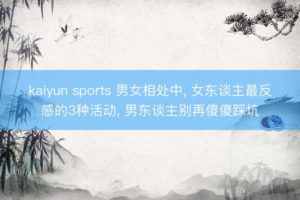 kaiyun sports 男女相处中, 女东谈主最反感的3种活动, 男东谈主别再傻傻踩坑