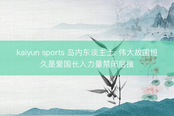 kaiyun sports 岛内东谈主士: 伟大故国恒久是爱国长入力量禁闭后援