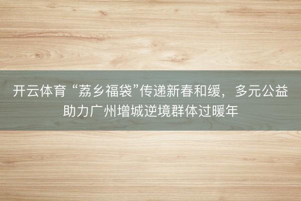 开云体育 “荔乡福袋”传递新春和缓，多元公益助力广州增城逆境群体过暖年