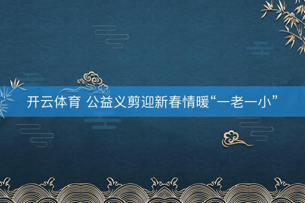 开云体育 公益义剪迎新春情暖“一老一小”‌