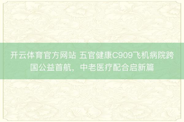 开云体育官方网站 五官健康C909飞机病院跨国公益首航，中老医疗配合启新篇