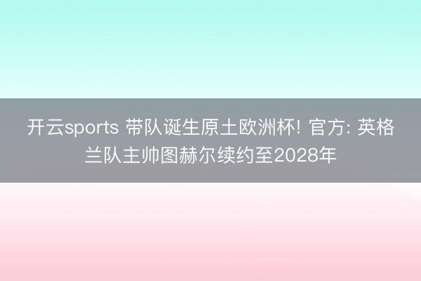 开云sports 带队诞生原土欧洲杯! 官方: 英格兰队主帅图赫尔续约至2028年