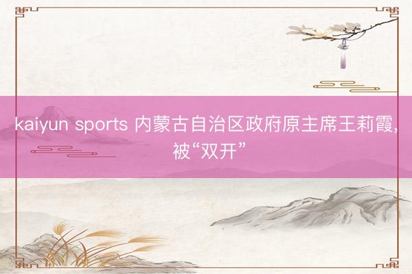kaiyun sports 内蒙古自治区政府原主席王莉霞, 被“双开”