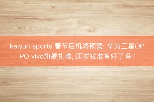 kaiyun sports 春节后机海预警: 华为三星OPPO vivo旗舰扎堆， 压岁钱准备好了吗?