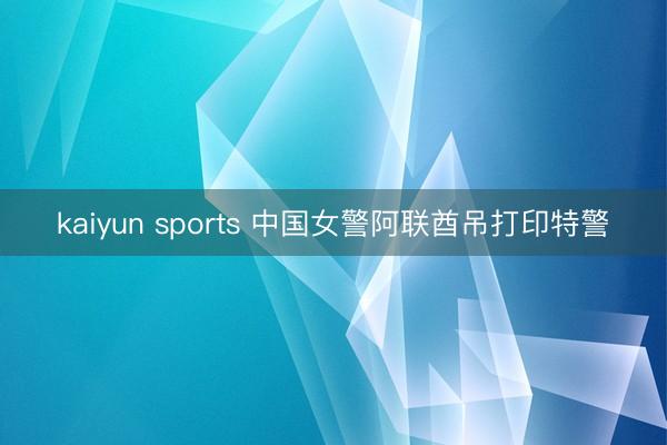 kaiyun sports 中国女警阿联酋吊打印特警