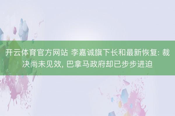 开云体育官方网站 李嘉诚旗下长和最新恢复: 裁决尚未见效, 巴拿马政府却已步步进迫
