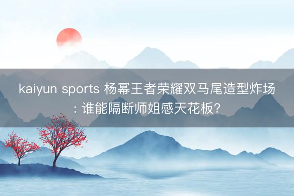 kaiyun sports 杨幂王者荣耀双马尾造型炸场: 谁能隔断师姐感天花板?
