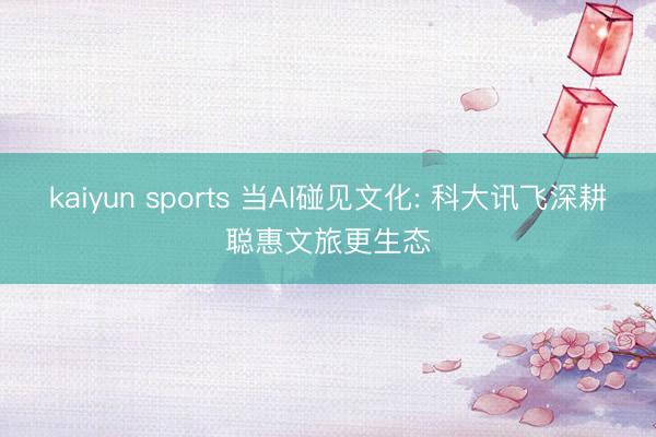 kaiyun sports 当AI碰见文化: 科大讯飞深耕聪惠文旅更生态