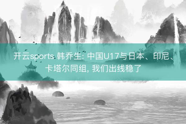 开云sports 韩乔生: 中国U17与日本、印尼、卡塔尔同组， 我们出线稳了