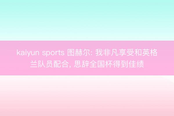 kaiyun sports 图赫尔: 我非凡享受和英格兰队员配合， 思辞全国杯得到佳绩