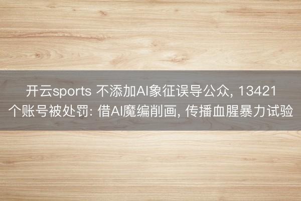 开云sports 不添加AI象征误导公众， 13421个账号被处罚: 借AI魔编削画， 传播血腥暴力试验