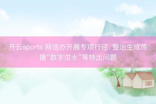 开云sports 网信办开展专项行径: 整治生成传播“数字泔水”等特出问题