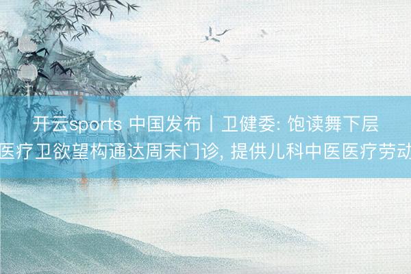 开云sports 中国发布丨卫健委: 饱读舞下层医疗卫欲望构通达周末门诊， 提供儿科中医医疗劳动