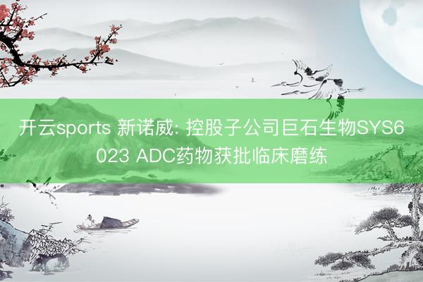 开云sports 新诺威: 控股子公司巨石生物SYS6023 ADC药物获批临床磨练