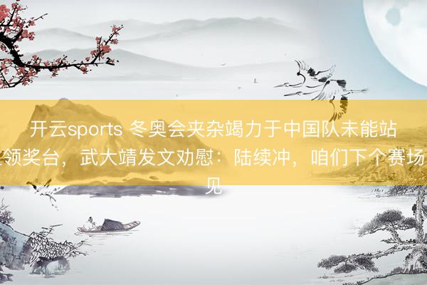 开云sports 冬奥会夹杂竭力于中国队未能站上领奖台，武大靖发文劝慰：陆续冲，咱们下个赛场见