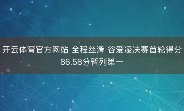 开云体育官方网站 全程丝滑 谷爱凌决赛首轮得分86.58分暂列第一