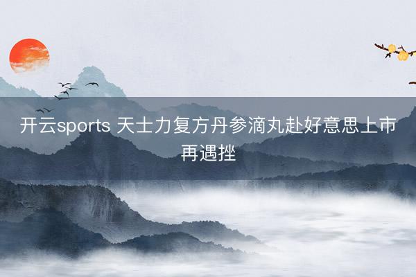 开云sports 天士力复方丹参滴丸赴好意思上市再遇挫