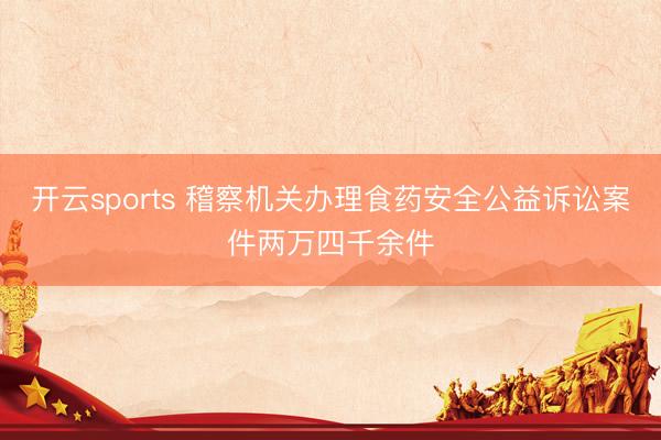 开云sports 稽察机关办理食药安全公益诉讼案件两万四千余件