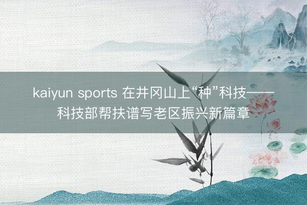kaiyun sports 在井冈山上“种”科技——科技部帮扶谱写老区振兴新篇章
