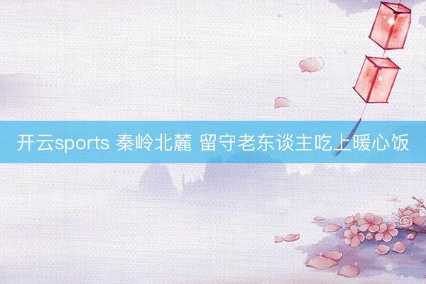 开云sports 秦岭北麓 留守老东谈主吃上暖心饭