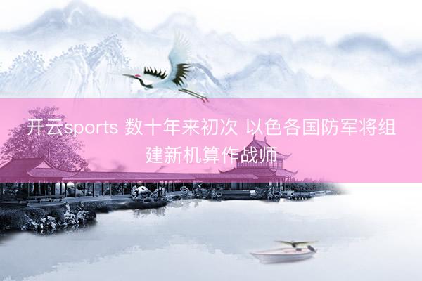 开云sports 数十年来初次 以色各国防军将组建新机算作战师