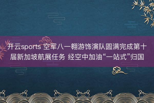 开云sports 空军八一翱游饰演队圆满完成第十届新加坡航展任务 经空中加油“一站式”归国