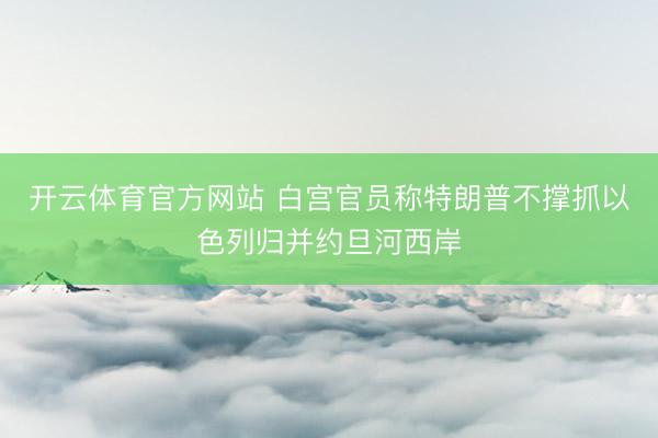 开云体育官方网站 白宫官员称特朗普不撑抓以色列归并约旦河西岸