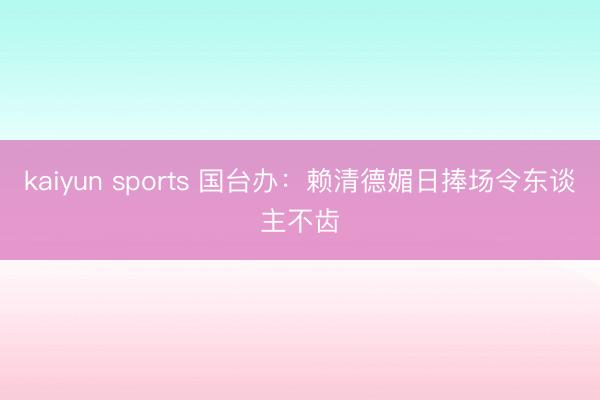 kaiyun sports 国台办：赖清德媚日捧场令东谈主不齿