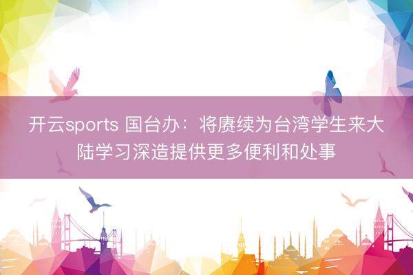 开云sports 国台办：将赓续为台湾学生来大陆学习深造提供更多便利和处事