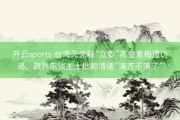 开云sports 台湾无党籍“立委”高金素梅遭访谒，政界东谈主士批赖清德“演齐不演了”