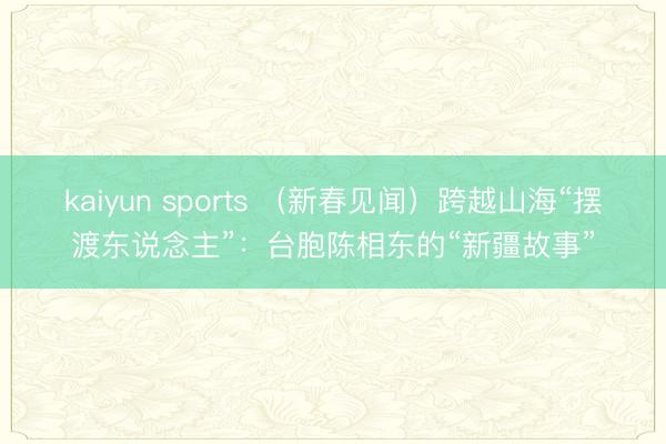 kaiyun sports (新春见闻)跨越山海“摆渡东说念主”:台胞陈相东的“新疆故事”