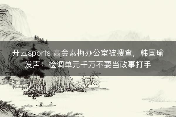 开云sports 高金素梅办公室被搜查,韩国瑜发声:检调单元千万不要当政事打手