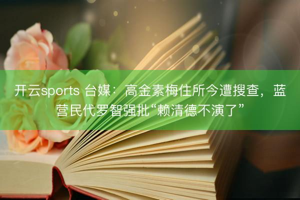 开云sports 台媒:高金素梅住所今遭搜查,蓝营民代罗智强批“赖清德不演了”