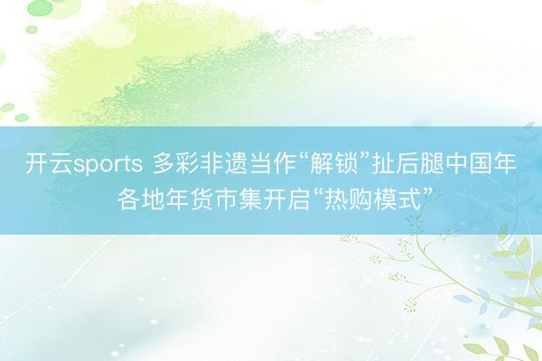开云sports 多彩非遗当作“解锁”扯后腿中国年 各地年货市集开启“热购模式”