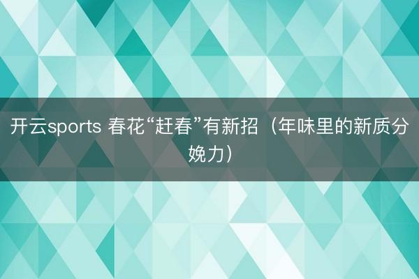 开云sports 春花“赶春”有新招(年味里的新质分娩力)