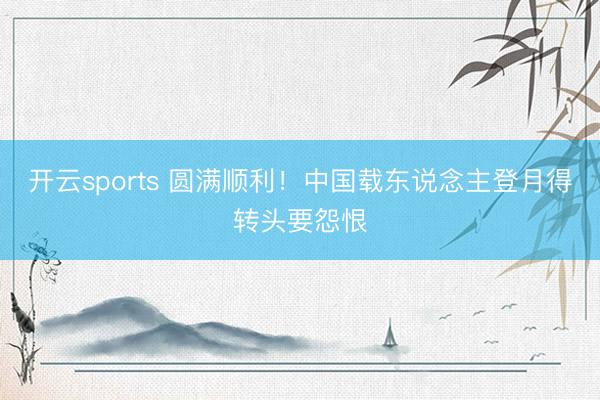 开云sports 圆满顺利！中国载东说念主登月得转头要怨恨
