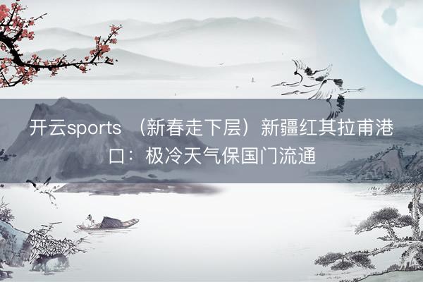 开云sports （新春走下层）新疆红其拉甫港口：极冷天气保国门流通