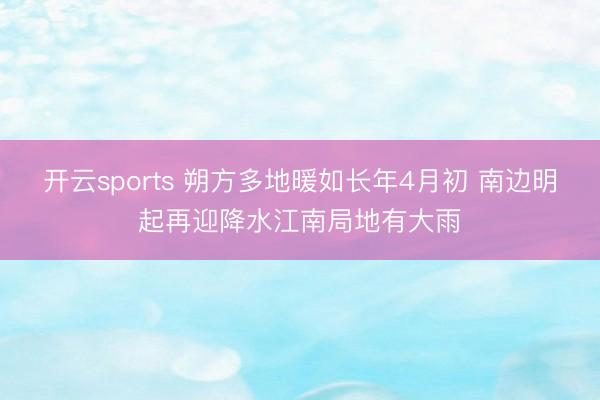 开云sports 朔方多地暖如长年4月初 南边明起再迎降水江南局地有大雨