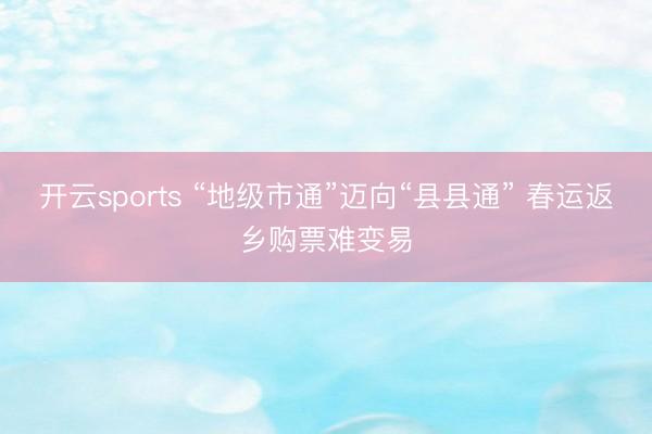 开云sports “地级市通”迈向“县县通” 春运返乡购票难变易